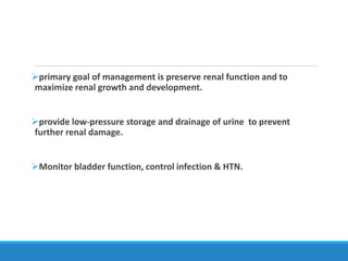 primary goal of management is preserve renal function and to
maximize renal growth and development.
provide low-pressure storage and drainage of urine to prevent
further renal damage.
Monitor bladder function, control infection & HTN.
 