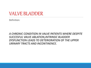 VALVEBLADDER
Definition:
A CHRONIC CONDITION IN VALVE PATIENTS WHERE DESPITE
SUCCESFUL VALVE ABLATION,INTRINSIC BLADDER
DYSFUNCTION LEADS TO DETERIORATION OF THE UPPER
URINARY TRACTS AND INCONTINENCE.
 
