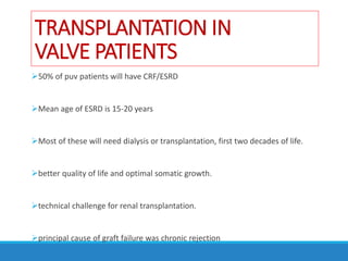 TRANSPLANTATION IN
VALVE PATIENTS
50% of puv patients will have CRF/ESRD
Mean age of ESRD is 15-20 years
Most of these will need dialysis or transplantation, first two decades of life.
better quality of life and optimal somatic growth.
technical challenge for renal transplantation.
principal cause of graft failure was chronic rejection
 