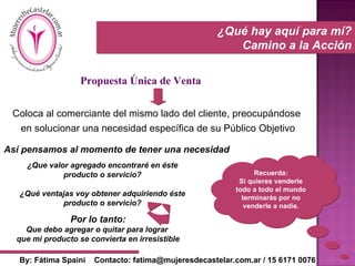 ¿Qué hay aquí para mí? Camino a la Acción Recuerda: Si quieres venderle todo a todo el mundo terminarás por no venderle a nadie. Propuesta Única de Venta Coloca al comerciante del mismo lado del cliente, preocupándose  en solucionar una necesidad específica de su Público Objetivo Así pensamos al momento de tener una necesidad ¿Que valor agregado encontraré en éste producto o servicio? ¿Qué ventajas voy obtener adquiriendo éste producto o servicio? Por lo tanto: Que debo agregar o quitar para lograr  que mi producto se convierta en irresistible By: Fátima Spaini  Contacto: fatima@mujeresdecastelar.com.ar / 15 6171 0076 