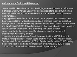 Vesicoureteral Reflux and Dysplasia:
Hoover and Duckett observed that the high-grade vesicoureteral reflux seen
in children with PUVs was usually noted in an ipsilateral poorly functioning
renal unit and that the contralateral renal unit appeared to have preserved
renal function .
They hypothesized that the reflux served as a “pop-off” mechanism in which
the dysplastic kidney with reflux served as a pressure reservoir mitigating
damage to the contralateral kidney and coined the term, “vesicoureteral reflux
and dysplasia (VURD).” This relationship, in that original series, was found in
13% of patients with valves, and the theory that these children
would have better long-term renal function as a result of the pop-off
phenomenon was widely affirmed.
Longer-term studies have confirmed, however, that the VURD does not
improve renal prognosis. Fifteen years after the VURD was first described,
Cuckow et al. found that although 67% of patients affected by VURD during
the second year of life had a normal serum creatinine, only 30% of these
children had normal values between 8 and 10 years of age .
 