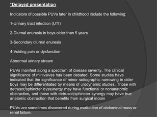 *Delayed presentation
Indicators of possible PUVs later in childhood include the following:
1-Urinary tract infection (UTI)
2-Diurnal enuresis in boys older than 5 years
3-Secondary diurnal enuresis
4-Voiding pain or dysfunction
Abnormal urinary stream
PUVs manifest along a spectrum of disease severity. The clinical
significance of minivalves has been debated. Some studies have
indicated that the significance of minor radiographic narrowing in older
boys may be differentiated by means of urodynamic studies. Those with
detrusor/sphincter dyssynergy may have functional or nonanatomic
obstruction, and those with detrusor/sphincter synergy may have true
anatomic obstruction that benefits from surgical incisin
PUVs are sometimes discovered during evaluation of abdominal mass or
renal failure.
 