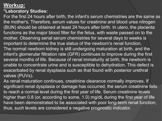 Workup:
*Laboratory Studies:
For the first 24 hours after birth, the infant's serum chemistries are the same as
the mother's. Therefore, serum values for creatinine and blood urea nitrogen
(BUN) should be obtained at least 24 hours after birth. In utero, the placenta
functions as the major blood filter for the fetus, with waste passed on to the
mother. Observing serial serum chemistries for several days to weeks is
important to determine the true status of the newborn's renal function.
The normal newborn kidney is still undergoing maturation at birth, and the
infant's glomerular filtration rate (GFR) continues to improve during the first
several months of life. Because of renal immaturity at birth, the newborn is
unable to concentrate urine and is susceptible to dehydration. This defect is
exacerbated by renal dysplasia such as that found with posterior urethral
valves (PUVs).
As renal maturation continues, creatinine clearance normally improves. If
significant renal dysplasia or damage has occurred, the serum creatinine fails
to reach a normal level during the first year of life. Serum creatinine levels
higher than 0.8 (or, according to some, 1.0) mg/dL during the first year of life
have been demonstrated to be associated with poor long-term renal function;
thus, such levels are considered a negative prognostic indicator.
 