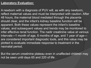 Laboratory Evaluation:
A newborn with a diagnosis of PUV will, as with any newborn,
reflect maternal values and must be interpreted with caution. After
48 hours, the maternal blood mediated through the placenta
should clear, and the infant’s kidney baseline function will be
apparent. Both these values represent the infant’s baseline
values, and subsequent values and trends may be monitored to
infer effective renal function. The nadir creatinine value at various
intervals—1 month of age, 6 months of age, and 1 year of age—
are considered important diagnostic tools, and this value may be
plotted to evaluate immediate response to treatment in the
neonatal period.
But the serum creatinine plateau even in unaffected children may
not be seen until days 65 and 220 of life .
 