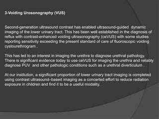 3-Voiding Urosonography (VUS)
Second-generation ultrasound contrast has enabled ultrasound-guided dynamic
imaging of the lower urinary tract. This has been well established in the diagnosis of
reflux with contrast-enhanced voiding ultrasonography (ceVUS) with some studies
reporting sensitivity exceeding the present standard of care of fluoroscopic voiding
cystourethrogram .
This has led to an interest in imaging the urethra to diagnose urethral pathology.
There is significant evidence today to use ceVUS for imaging the urethra and reliably
diagnose PUV and other pathologic conditions such as a urethral diverticulum .
At our institution, a significant proportion of lower urinary tract imaging is completed
using contrast ultrasound–based imaging as a concerted effort to reduce radiation
exposure in children and find it to be a useful modality.
 