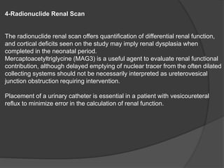 4-Radionuclide Renal Scan
The radionuclide renal scan offers quantification of differential renal function,
and cortical deficits seen on the study may imply renal dysplasia when
completed in the neonatal period.
Mercaptoacetyltriglycine (MAG3) is a useful agent to evaluate renal functional
contribution, although delayed emptying of nuclear tracer from the often dilated
collecting systems should not be necessarily interpreted as ureterovesical
junction obstruction requiring intervention.
Placement of a urinary catheter is essential in a patient with vesicoureteral
reflux to minimize error in the calculation of renal function.
 