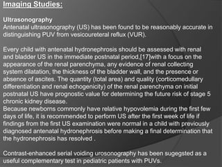 Imaging Studies:
Ultrasonography
Antenatal ultrasonography (US) has been found to be reasonably accurate in
distinguishing PUV from vesicoureteral reflux (VUR).
Every child with antenatal hydronephrosis should be assessed with renal
and bladder US in the immediate postnatal period,[17]with a focus on the
appearance of the renal parenchyma, any evidence of renal collecting
system dilatation, the thickness of the bladder wall, and the presence or
absence of ascites. The quantity (total area) and quality (corticomedullary
differentiation and renal echogenicity) of the renal parenchyma on initial
postnatal US have prognostic value for determining the future risk of stage 5
chronic kidney disease.
Because newborns commonly have relative hypovolemia during the first few
days of life, it is recommended to perform US after the first week of life if
findings from the first US examination were normal in a child with previously
diagnosed antenatal hydronephrosis before making a final determination that
the hydronephrosis has resolved .
Contrast-enhanced serial voiding urosonography has been sugegsted as a
useful complementary test in pediatric patients with PUVs.
 