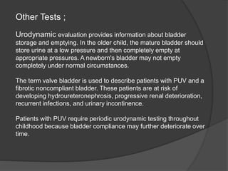 Other Tests ;
Urodynamic evaluation provides information about bladder
storage and emptying. In the older child, the mature bladder should
store urine at a low pressure and then completely empty at
appropriate pressures. A newborn's bladder may not empty
completely under normal circumstances.
The term valve bladder is used to describe patients with PUV and a
fibrotic noncompliant bladder. These patients are at risk of
developing hydroureteronephrosis, progressive renal deterioration,
recurrent infections, and urinary incontinence.
Patients with PUV require periodic urodynamic testing throughout
childhood because bladder compliance may further deteriorate over
time.
 