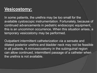 Vesicostomy:
In some patients, the urethra may be too small for the
available cystoscopic instrumentation. Fortunately, because of
continued advancements in pediatric endoscopic equipment,
this is an uncommon occurrence. When this situation arises, a
temporary vesicostomy may be performed.
Outpatient intermittent catheterization via a sensate and
dilated posterior urethra and bladder neck may not be feasible
in all patients. A minivesicostomy in the subinguinal region
can allow continued, intermittent passage of a catheter when
the urethra is not available.
 