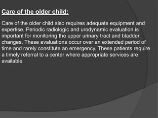 Care of the older child:
Care of the older child also requires adequate equipment and
expertise. Periodic radiologic and urodynamic evaluation is
important for monitoring the upper urinary tract and bladder
changes. These evaluations occur over an extended period of
time and rarely constitute an emergency. These patients require
a timely referral to a center where appropriate services are
available.
 