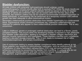 Bladder dysfunction:
All male children with antenatal hydronephrosis should undergo voiding
cystourethrography (VCUG) shortly after birth to exclude PUV. While the study results are
being awaited, a 5- or 8-French urethral catheter should be placed to allow for bladder
drainage. If valves are confirmed, they can be incised within the first few days of life.
However, the newborn urethra may be too small to accommodate available equipment. In
these individuals, a vesicostomy can be performed as a temporary solution until urethral
growth has been adequate to allow transurethral incision.
Secondary ureterovesical junction obstruction from bladder hypertrophy is a controversial
issue. Supravesical urinary diversion procedures (eg, cutaneous ureterostomies) are
reserved for patients who appear to have ureterovesical junction obstruction. This is very
uncommon.
Later in childhood, severe or prolonged urethral obstruction can lead to a fibrotic, poorly
compliant bladder. This occurs when the developing bladder is exposed to high pressures
from bladder outlet obstruction, leading to increases in bladder collagen deposition and
detrusor muscle hypertrophy and hyperplasia. These bladders manifest poor compliance,
leading to elevated storage pressures. This, in turn, leads to increased risk of reflux,
hydroureteronephrosis, and urinary incontinence.
Use of urodynamic testing to assess bladder compliance helps identify patients at risk.
Some patients may respond to anticholinergic medication, such as oxybutynin.[25, 26,
27]Institution of clean intermittent catheterization (CIC) may aid some patients in
achieving continence by preventing the bladder from overfilling. In patients who do not
gain adequate bladder capacity and safe compliance despite optimal medical
management, augmentation cystoplasty may be required.
 