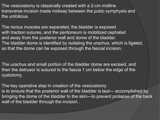 The vesicostomy is classically created with a 2-cm midline
transverse incision made midway between the pubic symphysis and
the umbilicus.
The rectus muscles are separated, the bladder is exposed
with traction sutures, and the peritoneum is mobilized cephalad
and away from the posterior wall and dome of the bladder.
The bladder dome is identified by isolating the urachus, which is ligated,
so that the dome can be exposed through the fascial incision.
The urachus and small portion of the bladder dome are excised, and
then the detrusor is sutured to the fascia 1 cm below the edge of the
cystotomy.
The key operative step in creation of the vesicostomy
is to ensure that the posterior wall of the bladder is taut— accomplished by
bringing the dome of the bladder to the skin—to prevent prolapse of the back
wall of the bladder through the incision .
 