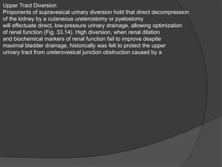 Upper Tract Diversion
Proponents of supravesical urinary diversion hold that direct decompression
of the kidney by a cutaneous ureterostomy or pyelostomy
will effectuate direct, low-pressure urinary drainage, allowing optimization
of renal function (Fig. 33.14). High diversion, when renal dilation
and biochemical markers of renal function fail to improve despite
maximal bladder drainage, historically was felt to protect the upper
urinary tract from ureterovesical junction obstruction caused by a
 