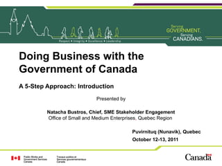 Doing Business with the
Government of Canada
A 5-Step Approach: Introduction
Presented by
Natacha Bustros, Chief, SME Stakeholder Engagement
Office of Small and Medium Enterprises, Quebec Region
Puvirnituq (Nunavik), Quebec
October 12-13, 2011
 