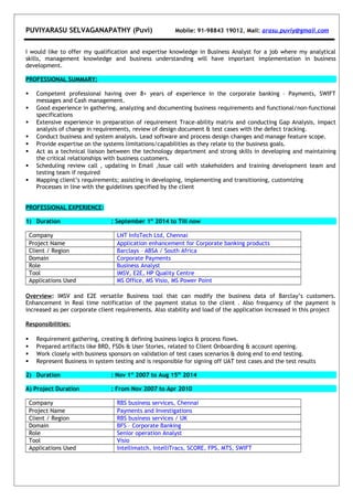 PUVIYARASU SELVAGANAPATHY (Puvi) Mobile: 91-98843 19012, Mail: arasu.puviy@gmail.com
I would like to offer my qualification and expertise knowledge in Business Analyst for a job where my analytical
skills, management knowledge and business understanding will have important implementation in business
development.
PROFESSIONAL SUMMARY:
 Competent professional having over 8+ years of experience in the corporate banking – Payments, SWIFT
messages and Cash management.
 Good experience in gathering, analyzing and documenting business requirements and functional/non-functional
specifications
 Extensive experience in preparation of requirement Trace-ability matrix and conducting Gap Analysis, impact
analysis of change in requirements, review of design document & test cases with the defect tracking.
 Conduct business and system analysis. Lead software and process design changes and manage feature scope.
 Provide expertise on the systems limitations/capabilities as they relate to the business goals.
 Act as a technical liaison between the technology department and strong skills in developing and maintaining
the critical relationships with business customers.
 Scheduling review call , updating in Email ,Issue call with stakeholders and training development team and
testing team if required
 Mapping client’s requirements; assisting in developing, implementing and transitioning, customizing
Processes in line with the guidelines specified by the client
PROFESSIONAL EXPERIENCE:
1) Duration : September 1st
2014 to Till now
Company LNT InfoTech Ltd, Chennai
Project Name Application enhancement for Corporate banking products
Client / Region Barclays – ABSA / South Africa
Domain Corporate Payments
Role Business Analyst
Tool IMSV, E2E, HP Quality Centre
Applications Used MS Office, MS Visio, MS Power Point
Overview: IMSV and E2E versatile Business tool that can modify the business data of Barclay’s customers.
Enhancement in Real time notification of the payment status to the client . Also frequency of the payment is
increased as per corporate client requirements. Also stability and load of the application increased in this project
Responsibilities:
 Requirement gathering, creating & defining business logics & process flows.
 Prepared artifacts like BRD, FSDs & User Stories, related to Client Onboarding & account opening.
 Work closely with business sponsors on validation of test cases scenarios & doing end to end testing.
 Represent Business in system testing and is responsible for signing off UAT test cases and the test results
2) Duration : Nov 1st
2007 to Aug 15th
2014
A) Project Duration : From Nov 2007 to Apr 2010
Company RBS business services, Chennai
Project Name Payments and Investigations
Client / Region RBS business services / UK
Domain BFS – Corporate Banking
Role Senior operation Analyst
Tool Visio
Applications Used Intellimatch, IntelliTracs, SCORE, FPS, MTS, SWIFT
 