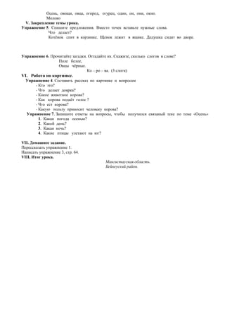 Осень, овощи, овца, огород, огурец, один, он, они, окно.
Молоко
V. Закрепление темы урока.
Упражнение 5. Спишите предложения. Вместо точек вставьте нужные слова.
Что делает?
Котѐнок спит в корзинке. Щенок лежит в ящике. Дедушка сидит во дворе.
Упражнение 6. Прочитайте загадки. Отгадайте их. Скажите, сколько слогов в слове?
Поле белое,
Овцы чѐрные.
Ко – ро – ва. (3 слоги)
VІ. Работа по картинке.
Упражнение 4. Составить рассказ по картинке и вопросам
- Кто это?
- Что делает доярка?
- Какое животное корова?
- Как корова подаѐт голос ?
- Что ест корова?
- Какую пользу приносит человеку корова?
Упражнение 7. Запишите ответы на вопросы, чтобы получился связаный текс по теме «Осень»
1. Какая погода осенью?
2. Какой день?
3. Какая ночь?
4. Какие птицы улетают на юг?
VIІ. Домашнее задание.
Перессказать упражнение 1.
Написать упражнение 3, стр. 64.
VIIІ. Итог урока.
Мангистауская область.
Бейнеуский район.
 