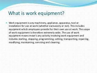 What is work equipment?
 Work equipment is any machinery, appliance, apparatus, tool or
installation for use at work (whether exclusively or not). This includes
equipment which employees provide for their own use at work. The scope
of work equipment is therefore extremely wide. The use of work
equipment means mean’s any activity involving work equipment and
includes starting, stopping, programming, setting, transporting, repairing,
modifying, maintaining, servicing and cleaning.
 