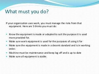 What must you do?
If your organization uses work, you must manage the risks from that
equipment. Here are 5 thinks you must do:
 Know the equipment is made or adapted to suit the purpose it is used
more provided for.
 Make sure work equipment is used for the purposes of using it for
 Make sure the equipment is made in a decent standard and is in working
order.
 Machine must be maintenance and keep log off and is up to date
 Make sure all equipment is stable.
 