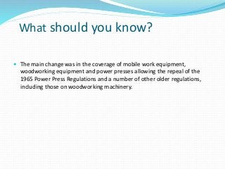 What should you know?
 The main change was in the coverage of mobile work equipment,
woodworking equipment and power presses allowing the repeal of the
1965 Power Press Regulations and a number of other older regulations,
including those on woodworking machinery.
 