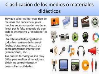 Clasificación de los medios o materiales
didácticos
Hay que saber utilizar este tipo de
recursos con conciencia, pues
muchas veces nos podemos dejar
llevar por la falsa creencia de que
todo lo interactivo y “moderno” es
mejor.
En este apartado englobamos
todos los recursos de internet
(webs, chats, foros, etc.…), así
como programas interactivos
(simulaciones, etc.…).
Las nuevas tecnologías son muy
útiles para realizar simulaciones,
dirigir los conocimientos y
desarrollar habilidades.
 