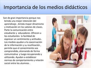 Importancia de los medios didácticos
Son de gran importancia porque nos
brinda una mejor retención del
aprendizaje , brinda mayor dinamismo
y motivación en los salones de clases.
Parte la comunicación entre
estudiante y educadores .Ofrecen a
los estudiantes la facilidad de
expresar un sentimiento y actitudes.
Los medios ayudan a la coacervación
de la información y su reutilización ,
permite que el conocimiento sea
comprendido, alcenando de forma
comunicativa y luego recuperando y
utilizando. Ayudan a establecer
normas de comportamiento y relación
social entre los alumnos .
 