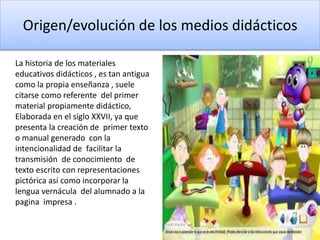 Origen/evolución de los medios didácticos
La historia de los materiales
educativos didácticos , es tan antigua
como la propia enseñanza , suele
citarse como referente del primer
material propiamente didáctico,
Elaborada en el siglo XXVII, ya que
presenta la creación de primer texto
o manual generado con la
intencionalidad de facilitar la
transmisión de conocimiento de
texto escrito con representaciones
pictórica así como incorporar la
lengua vernácula del alumnado a la
pagina impresa .
 
