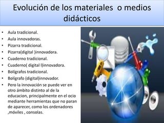 Evolución de los materiales o medios
didácticos
• Aula tradicional.
• Aula innovadoras.
• Pizarra tradicional.
• Pizarra(digital )innovadora.
• Cuaderno tradicional.
• Cuaderno( digital l)innovadora.
• Bolígrafos tradicional.
• Bolígrafo (digital)innovador.
• Pero la innovación se puede ver en
otro ámbito distinto al de la
educacion, principalmente en el ocio
mediante herramientas que no paran
de aparecer, como los ordenadores
,móviles , consolas.
 