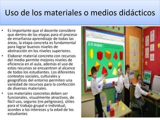 Uso de los materiales o medios didácticos
• Es importante que el docente considere
que dentro de las etapas para el proceso
de enseñanza-aprendizaje de todas las
áreas, la etapa concreta es fundamental
para lograr buenos niveles de
abstracción en los niveles superiores.
• Elaborar material concreto con recursos
del medio permite mejores niveles de
eficiencia en el aula, además el uso de
estos recursos se encuentran al alcance
de todos los estudiantes. Los diferentes
contextos sociales, culturales y
geográficos del entorno permiten una
variedad de recursos para la confección
de diversos materiales.
• Los materiales concretos deben ser
funcionales, visualmente atractivos, de
fácil uso, seguros (no peligrosos), útiles
para el trabajo grupal e individual,
acordes a los intereses y la edad de los
estudiantes
 