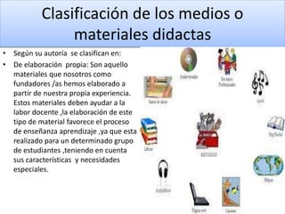 Clasificación de los medios o
materiales didactas
• Según su autoría se clasifican en:
• De elaboración propia: Son aquello
materiales que nosotros como
fundadores /as hemos elaborado a
partir de nuestra propia experiencia.
Estos materiales deben ayudar a la
labor docente ,la elaboración de este
tipo de material favorece el proceso
de enseñanza aprendizaje ,ya que esta
realizado para un determinado grupo
de estudiantes ,teniendo en cuenta
sus características y necesidades
especiales.
 