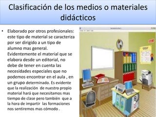 Clasificación de los medios o materiales
didácticos
• Elaborado por otros profesionales:
este tipo de material se caracteriza
por ser dirigido a un tipo de
alumno mas general.
Evidentemente el material que se
elabora desde un editorial, no
debe de tener en cuenta las
necesidades especiales que no
podemos encontrar en el aula , en
un grupo determinado. Es evidente
que la realización de nuestro propio
material hará que necesitamos mas
tiempo de clase pero también que a
la hora de impartir las formaciones
nos sentiremos mas cómodo .
 
