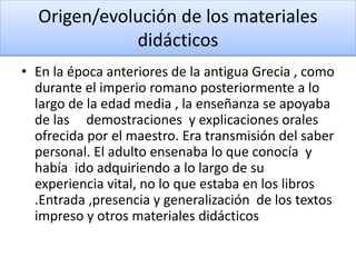 Origen/evolución de los materiales
didácticos
• En la época anteriores de la antigua Grecia , como
durante el imperio romano posteriormente a lo
largo de la edad media , la enseñanza se apoyaba
de las demostraciones y explicaciones orales
ofrecida por el maestro. Era transmisión del saber
personal. El adulto ensenaba lo que conocía y
había ido adquiriendo a lo largo de su
experiencia vital, no lo que estaba en los libros
.Entrada ,presencia y generalización de los textos
impreso y otros materiales didácticos
 