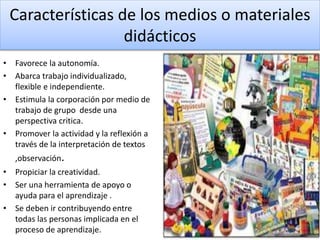 Características de los medios o materiales
didácticos
• Favorece la autonomía.
• Abarca trabajo individualizado,
flexible e independiente.
• Estimula la corporación por medio de
trabajo de grupo desde una
perspectiva critica.
• Promover la actividad y la reflexión a
través de la interpretación de textos
,observación.
• Propiciar la creatividad.
• Ser una herramienta de apoyo o
ayuda para el aprendizaje .
• Se deben ir contribuyendo entre
todas las personas implicada en el
proceso de aprendizaje.
 