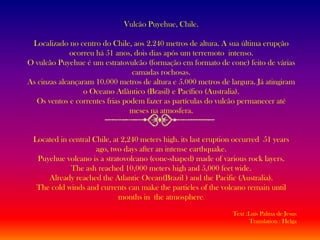 Vulcão Puyehue, Chile.Localizado no centro do Chile, aos 2.240 metros de altura. A sua última erupção ocorreu há 51 anos, dois dias após um terremoto  intenso.O vulcão Puyehue é um estratovulcão (formação em formato de cone) feito de várias camadas rochosas.As cinzas alcançaram 10.000 metros de altura e 5.000 metros de largura. Já atingiram o Oceano Atlântico (Brasil) e Pacífico (Australia).Os ventos e correntes frias podem fazer as partículas do vulcão permanecer até meses na atmosfera.Located in central Chile, at 2,240 meters high. its last eruption occurred  51 years ago, two days after an intense earthquake. Puyehue volcano is a stratovolcano (cone-shaped) made of various rock layers.The ash reached 10,000 meters high and 5,000 feet wide. Already reached the Atlantic Ocean(Brazil ) and the Pacific (Australia).The cold winds and currents can make the particles of the volcano remain until months in  the atmosphere.Text :Luís Palma de JesusTranslation : Helga
