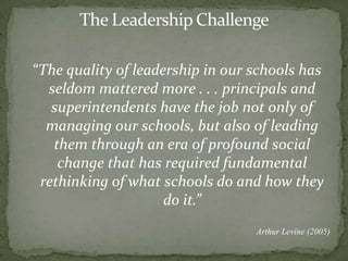 The Leadership Challenge“The quality of leadership in our schools has seldom mattered more . . . principals and superintendents have the job not only of managing our schools, but also of leading them through an era of profound social change that has required fundamental rethinking of what schools do and how they do it.”Arthur Levine (2005)