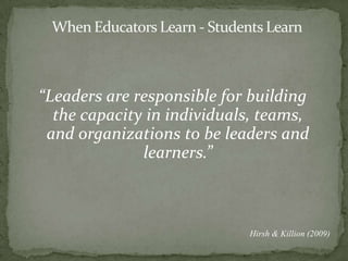 When Educators Learn - Students Learn“Leaders are responsible for building the capacity in individuals, teams, and organizations to be leaders and learners.”Hirsh & Killion (2009)