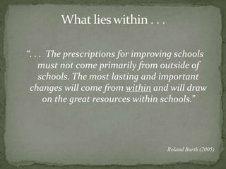 What lies within . . .“. . .  The prescriptions for improving schools must not come primarily from outside of schools. The most lasting and important changes will come from within and will draw on the great resources within schools.”Roland Barth (2005) 