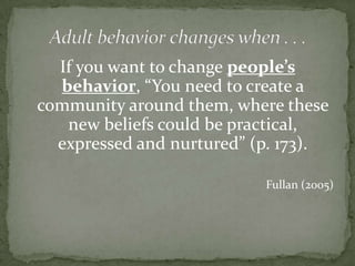 Adult behavior changes when . . . If you want to change people’s behavior, “You need to create a community around them, where these new beliefs could be practical, expressed and nurtured” (p. 173).Fullan (2005)