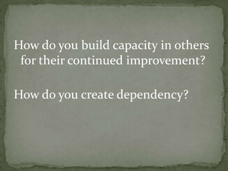 How do you build capacity in others for their continued improvement?How do you create dependency?