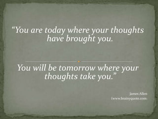 “You are today where your thoughts have brought you. You will be tomorrow where your thoughts take you.”James Allen (www.brainyquote.com)