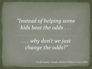 “Instead of helping some kids beat the odds . . .. . . why don’t we just change the odds?”Geoff Canada, Founder, Harlem Children’s Zone (2004)