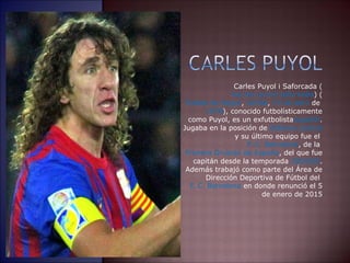 Carles Puyol i Saforcada (
ka . es pu o safu kaðaˈ ɾ ɫ ˈʎ ɫ ɾˈ ) (
Puebla de Segur, Lérida, 13 de abril de
1978), conocido futbolísticamente
como Puyol, es un exfutbolistaespañol.
Jugaba en la posición de defensa central
y su último equipo fue el
F. C. Barcelona, de la
Primera División de España, del que fue
capitán desde la temporada 2004/05.
Además trabajó como parte del Área de
Dirección Deportiva de Fútbol del
F. C. Barcelona en donde renunció el 5
de enero de 2015
 