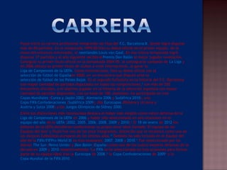  Puyol inició su carrera profesional integrando las filas del F.C. Barcelona B, donde logró disputar
más de 80 partidos. En la temporada 1999-00 hizo su debut oficial en el primer equipo, de la
mano del entonces entrenador, el neerlandés Louis van Gaal. En esa misma temporada logró
disputar 37 partidos y al año siguiente recibió elPremio Don Balón al mejor jugador revelación.
Consiguió su primer título oficial en la temporada 2004-05, al consagrarse campeón de La Liga y
en 2006 obtuvo su primer título de clubes a nivel internacional, al ganar la 
Liga de Campeones de la UEFA. Como internacional, hizo su debut oficial con la 
selección de fútbol de Españaen 2000, en un encuentro que disputó ante la 
selección de fútbol de los Países Bajos. Es el segundo futbolista en la historia del F.C. Barcelona
con mayor cantidad de partidos disputados en todas las competiciones,8
 con más de 550
encuentros oficiales, y el séptimo jugador en la historia de la selección española con mayor
cantidad de partidos disputados, con un total de 100. Asimismo, ha participado en tres 
Copas Mundiales (Corea y Japón 2002, Alemania 2006 y Sudáfrica 2010), una 
Copa FIFA Confederaciones (Sudáfrica 2009), dos Eurocopas (Polonia y Ucrania y 
Austria y Suiza 2008) y los Juegos Olímpicos de Sídney 2000.
 Entre sus distinciones más reconocidas destaca el haber sido elegido como mejor defensa de la 
Liga de Campeones de la UEFA en 2006 y haber sido seleccionado en seis ocasiones en el 
equipo del año de la UEFA (2002, 2005, 2006, 2008, 2009 y 2010).9
 El 18 de enero de 2012 los
editores de la UEFA decidieron confeccionar su propio once ideal llamado "El equipo de los
Equipos del Año" y Puyol fue uno de los once integrantes, distinción que le reconoce como uno de
los mejores futbolistas europeos de los últimos años.10
 También ha sido incluido en el Equipo del
año de la FIFA/FIFPro World XI en tres ocasiones: 2007, 2008 y 2010.11
 Fue seleccionado por los
diarios The Sun (Reino Unido) y Don Balón (España) como uno de los cuatro mejores defensas de la
década en 2009 y 2010 respectivamente.12
La FIFA lo ha seleccionado en tres ocasiones para formar
parte de su equipo ideal tras la Eurocopa de 2008,13
 la Copa Confederaciones de 200914
 y la 
Copa Mundial de la FIFA 2010.
 