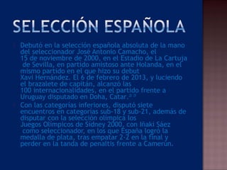 Debutó en la selección española absoluta de la mano
del seleccionador José Antonio Camacho, el 
15 de noviembre de 2000, en el Estadio de La Cartuja
 de Sevilla, en partido amistoso ante Holanda, en el
mismo partido en el que hizo su debut 
Xavi Hernández. El 6 de febrero de 2013, y luciendo
el brazalete de capitán, alcanzó las 
100 internacionalidades, en el partido frente a 
Uruguay disputado en Doha, Catar.28
 29
 Con las categorías inferiores, disputó siete
encuentros en categorías sub-18 y sub-21, además de
disputar con la selección olímpica los 
Juegos Olímpicos de Sídney 2000, con Iñaki Sáez
 como seleccionador, en los que España logró la
medalla de plata, tras empatar 2-2 en la final y
perder en la tanda de penaltis frente a Camerún.
 