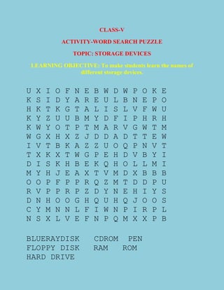 CLASS-V
ACTIVITY-WORD SEARCH PUZZLE
TOPIC: STORAGE DEVICES
LEARNING OBJECTIVE: To make students learn the names of
different storage devices.
U X I O F N E B W D W P O K E
K S I D Y A R E U L B N E P O
H K T K G T A L I S L V F W U
K Y Z U U B M Y D F I P H R H
K W Y O T P T M A R V G W T M
W G X H X Z J D D A D T T E W
I V T B K A Z Z U O Q P N V T
T X K X T W G P E H D V B Y I
D I S K H B E K Q H O L L M I
M Y H J E A X T V M D X B B B
O O P F P P R Q Z M T D D P U
R V P P R P Z D Y N E H I Y S
D N H O O G H Q U H Q J O O S
C Y M N N L F I W N P I R P L
N S X L V E F N P Q M X X P B
BLUERAYDISK CDROM PEN
FLOPPY DISK RAM ROM
HARD DRIVE
 