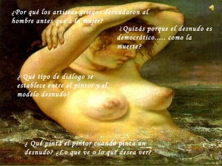 ¿ Qué tipo de diálogo se
establece entre el pintor y el
modelo desnudo?
¿Por qué los artistas griegos desnudaron al
hombre antes que a la mujer?
¿ Qué pinta el pintor cuando pinta un
desnudo? ¿Lo que ve o lo que desea ver?
¿Quizás porque el desnudo es
democrático..... como la
muerte?
 