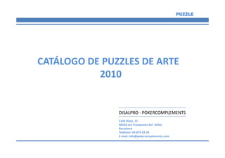 PUZZLE




CATÁLOGO DE PUZZLES DE ARTE
           2010


               DISALPRO - POKERCOMPLEMENTS
               Calle Rioja, 12
               08520 Les Franqueses del Vallés
               Barcelona
               Teléfono: 93-879 29 28
               E-mail: info@pokercomplements.com
 