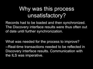 Why was this process
unsatisfactory?
Records had to be loaded and then synchronized.
The Discovery interface results were thus often out
of date until further synchronization.
What was needed for the process to improve?
--Real-time transactions needed to be reflected in
Discovery interface results. Communication with
the ILS was imperative.
 