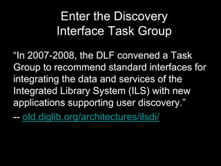 Enter the Discovery
Interface Task Group
“In 2007-2008, the DLF convened a Task
Group to recommend standard interfaces for
integrating the data and services of the
Integrated Library System (ILS) with new
applications supporting user discovery.”
-- old.diglib.org/architectures/ilsdi/
 
