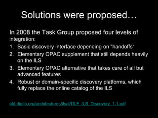 Solutions were proposed…
In 2008 the Task Group proposed four levels of
integration:
1. Basic discovery interface depending on "handoffs"
2. Elementary OPAC supplement that still depends heavily
on the ILS
3. Elementary OPAC alternative that takes care of all but
advanced features
4. Robust or domain-specific discovery platforms, which
fully replace the online catalog of the ILS
old.diglib.org/architectures/ilsdi/DLF_ILS_Discovery_1.1.pdf
 