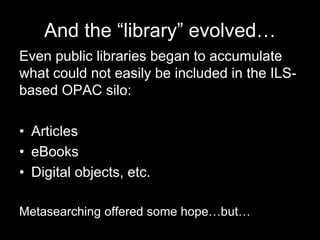 And the “library” evolved…
Even public libraries began to accumulate
what could not easily be included in the ILS-
based OPAC silo:
• Articles
• eBooks
• Digital objects, etc.
Metasearching offered some hope…but…
 